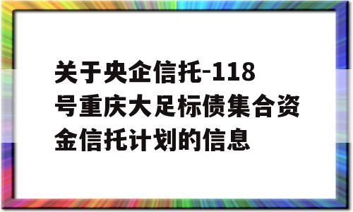 关于央企信托-118号重庆大足标债集合资金信托计划的信息