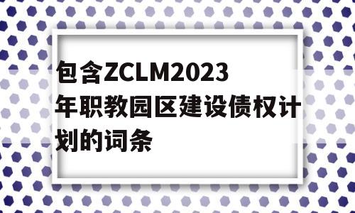 包含ZCLM2023年职教园区建设债权计划的词条