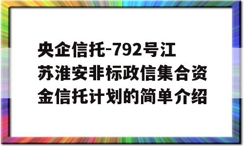 央企信托-792号江苏淮安非标政信集合资金信托计划的简单介绍