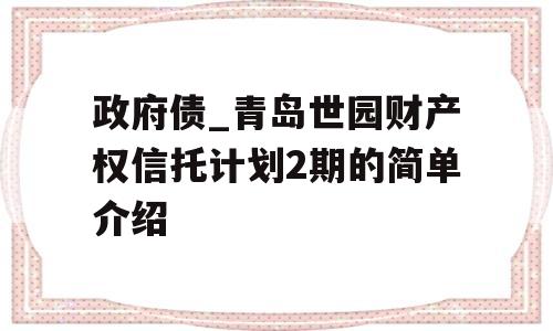 政府债_青岛世园财产权信托计划2期的简单介绍