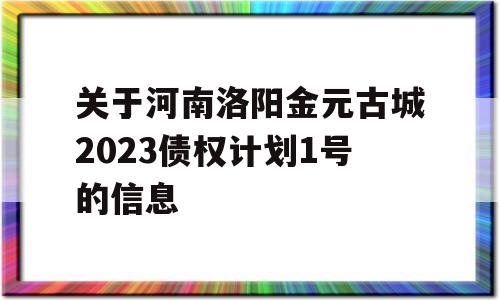 关于河南洛阳金元古城2023债权计划1号的信息