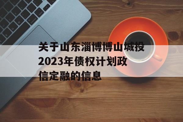 关于山东淄博博山城投2023年债权计划政信定融的信息