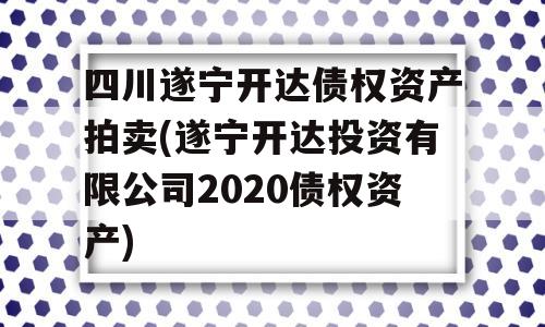 四川遂宁开达债权资产拍卖(遂宁开达投资有限公司2020债权资产)