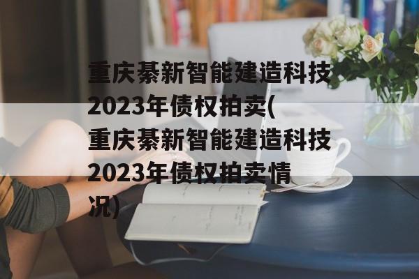 重庆綦新智能建造科技2023年债权拍卖(重庆綦新智能建造科技2023年债权拍卖情况)