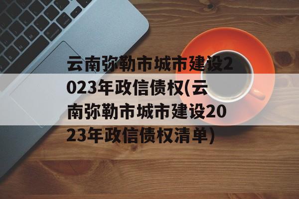 云南弥勒市城市建设2023年政信债权(云南弥勒市城市建设2023年政信债权清单)