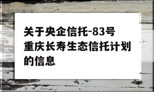 关于央企信托-83号重庆长寿生态信托计划的信息