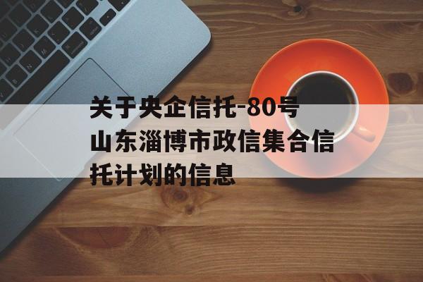 关于央企信托-80号山东淄博市政信集合信托计划的信息