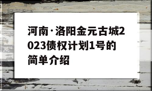 河南·洛阳金元古城2023债权计划1号的简单介绍