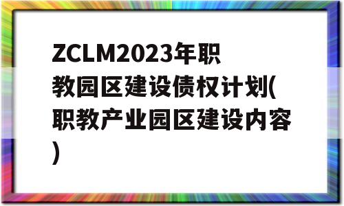 ZCLM2023年职教园区建设债权计划(职教产业园区建设内容)