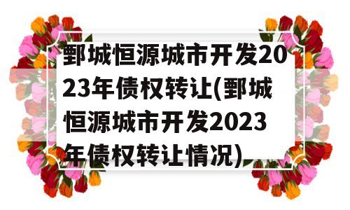 鄄城恒源城市开发2023年债权转让(鄄城恒源城市开发2023年债权转让情况)