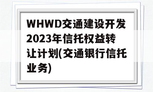 WHWD交通建设开发2023年信托权益转让计划(交通银行信托业务)