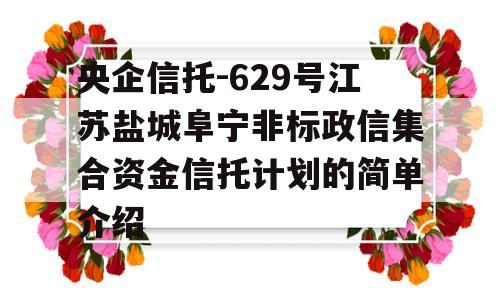 央企信托-629号江苏盐城阜宁非标政信集合资金信托计划的简单介绍