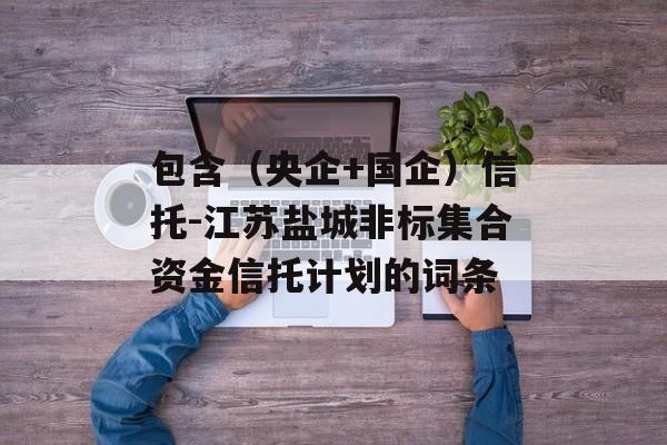 包含（央企+国企）信托-江苏盐城非标集合资金信托计划的词条