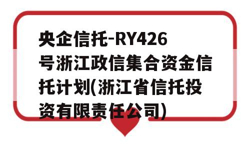 央企信托-RY426号浙江政信集合资金信托计划(浙江省信托投资有限责任公司)