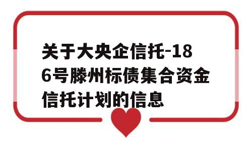 关于大央企信托-186号滕州标债集合资金信托计划的信息