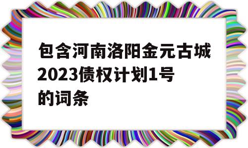 包含河南洛阳金元古城2023债权计划1号的词条