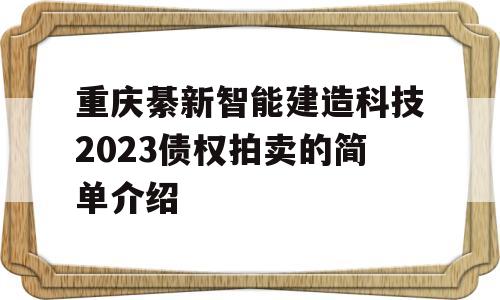 重庆綦新智能建造科技2023债权拍卖的简单介绍