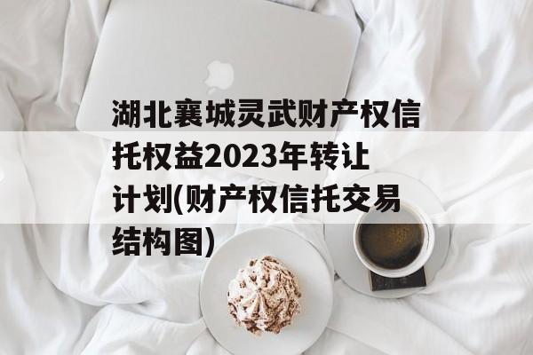 湖北襄城灵武财产权信托权益2023年转让计划(财产权信托交易结构图)