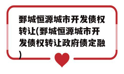 鄄城恒源城市开发债权转让(鄄城恒源城市开发债权转让政府债定融)