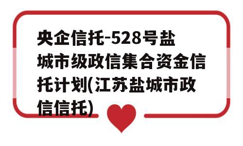 央企信托-528号盐城市级政信集合资金信托计划(江苏盐城市政信信托)