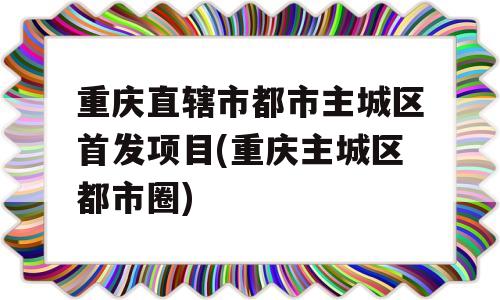 重庆直辖市都市主城区首发项目(重庆主城区都市圈)