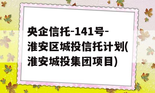 央企信托-141号-淮安区城投信托计划(淮安城投集团项目)