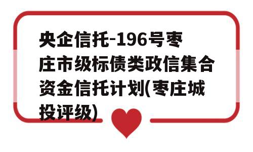 央企信托-196号枣庄市级标债类政信集合资金信托计划(枣庄城投评级)