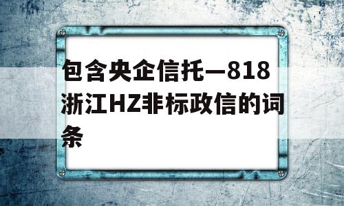 包含央企信托—818浙江HZ非标政信的词条