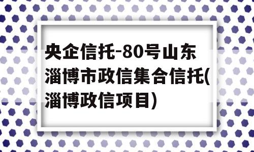 央企信托-80号山东淄博市政信集合信托(淄博政信项目)