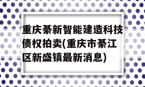 重庆綦新智能建造科技债权拍卖(重庆市綦江区新盛镇最新消息)