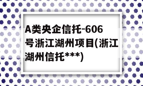 A类央企信托-606号浙江湖州项目(浙江湖州信托***)