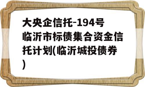 大央企信托-194号临沂市标债集合资金信托计划(临沂城投债券)