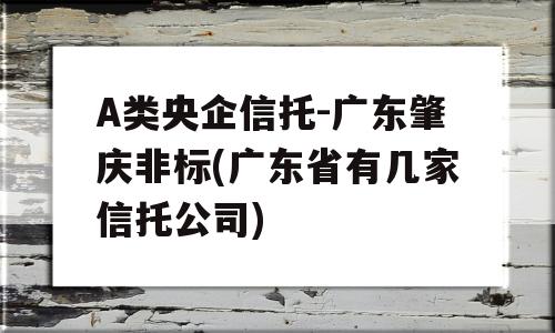 A类央企信托-广东肇庆非标(广东省有几家信托公司)