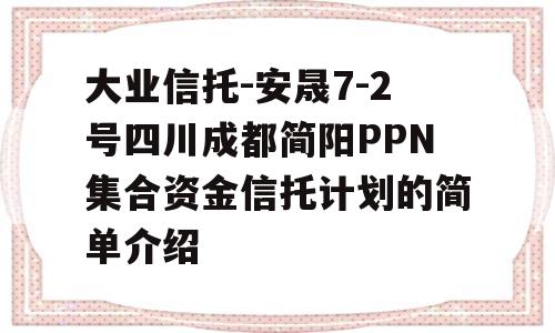 大业信托-安晟7-2号四川成都简阳PPN集合资金信托计划的简单介绍