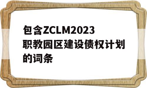 包含ZCLM2023职教园区建设债权计划的词条