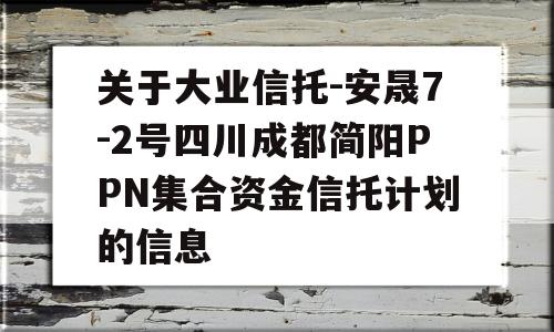 关于大业信托-安晟7-2号四川成都简阳PPN集合资金信托计划的信息