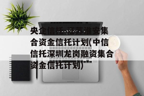 央企信托-江苏淮安集合资金信托计划(中信信托深圳龙岗融资集合资金信托计划)