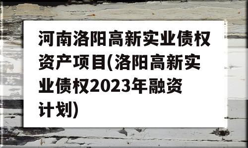 河南洛阳高新实业债权资产项目(洛阳高新实业债权2023年融资计划)