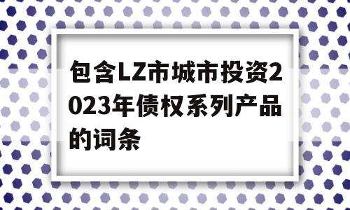 包含LZ市城市投资2023年债权系列产品的词条