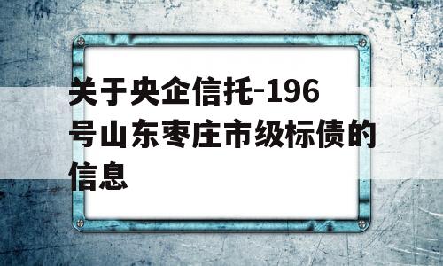 关于央企信托-196号山东枣庄市级标债的信息