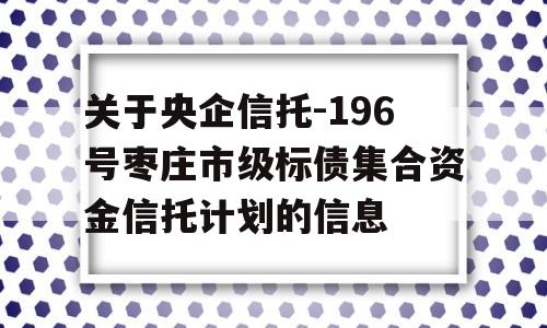 关于央企信托-196号枣庄市级标债集合资金信托计划的信息