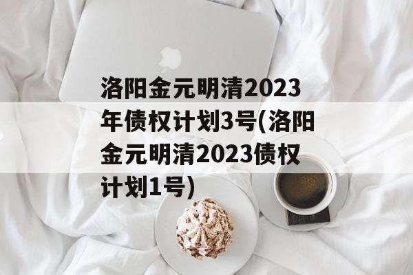 洛阳金元明清2023年债权计划3号(洛阳金元明清2023债权计划1号)