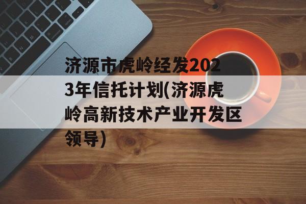 济源市虎岭经发2023年信托计划(济源虎岭高新技术产业开发区领导)