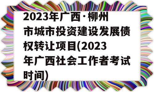 2023年广西·柳州市城市投资建设发展债权转让项目(2023年广西社会工作者考试时间)