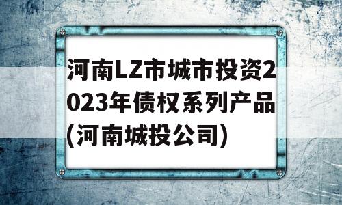 河南LZ市城市投资2023年债权系列产品(河南城投公司)