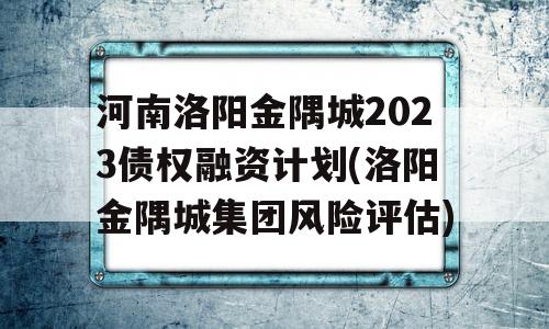 河南洛阳金隅城2023债权融资计划(洛阳金隅城集团风险评估)