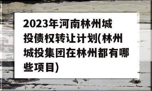 2023年河南林州城投债权转让计划(林州城投集团在林州都有哪些项目)