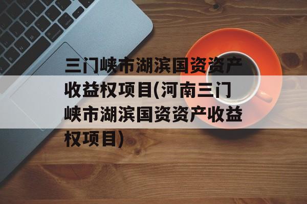 三门峡市湖滨国资资产收益权项目(河南三门峡市湖滨国资资产收益权项目)