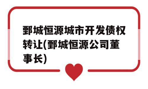 鄄城恒源城市开发债权转让(鄄城恒源公司董事长)