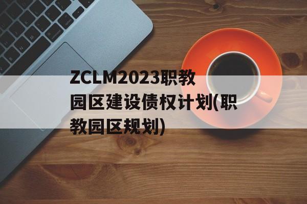 ZCLM2023职教园区建设债权计划(职教园区规划)